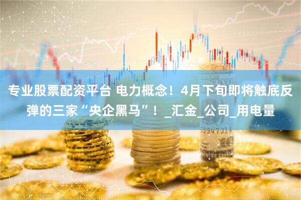专业股票配资平台 电力概念！4月下旬即将触底反弹的三家“央企黑马”！_汇金_公司_用电量