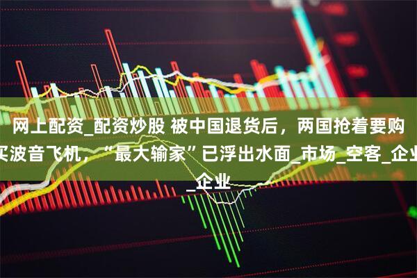 网上配资_配资炒股 被中国退货后，两国抢着要购买波音飞机，“最大输家”已浮出水面_市场_空客_企业