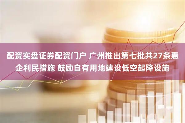 配资实盘证券配资门户 广州推出第七批共27条惠企利民措施 鼓励自有用地建设低空起降设施