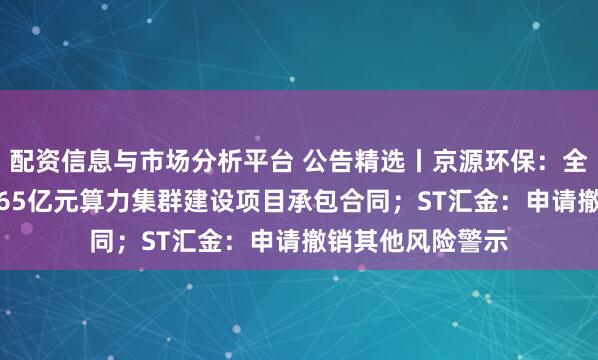 配资信息与市场分析平台 公告精选丨京源环保：全资子公司签订3.65亿元算力集群建设项目承包合同；ST汇金：申请撤销其他风险警示