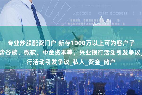 专业炒股配资门户 新存1000万以上可为客户子女推名企实习？含谷歌、微软、中金资本等，兴业银行活动引发争议_私人_资金_储户