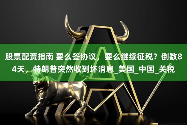 股票配资指南 要么签协议，要么继续征税？倒数84天，特朗普突然收到坏消息_美国_中国_关税