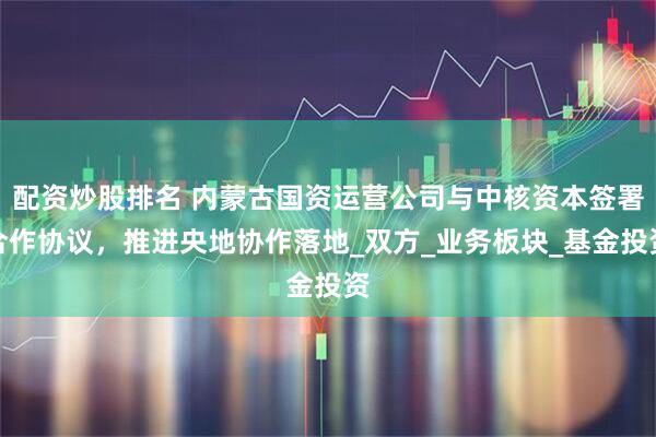 配资炒股排名 内蒙古国资运营公司与中核资本签署合作协议，推进央地协作落地_双方_业务板块_基金投资