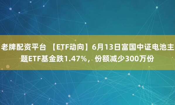 老牌配资平台 【ETF动向】6月13日富国中证电池主题ETF基金跌1.47%，份额减少300万份