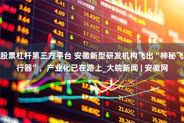 股票杠杆第三方平台 安徽新型研发机构飞出“神秘飞行器”，产业化已在路上_大皖新闻 | 安徽网