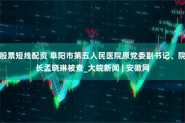 股票短线配资 阜阳市第五人民医院原党委副书记、院长孟晓琳被查_大皖新闻 | 安徽网
