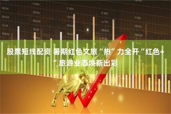 股票短线配资 暑期红色文旅“热”力全开“红色+”旅游业态焕新出彩