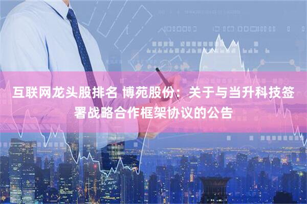 互联网龙头股排名 博苑股份：关于与当升科技签署战略合作框架协议的公告