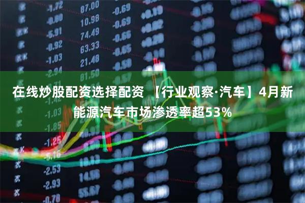 在线炒股配资选择配资 【行业观察·汽车】4月新能源汽车市场渗透率超53%
