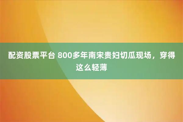 配资股票平台 800多年南宋贵妇切瓜现场，穿得这么轻薄