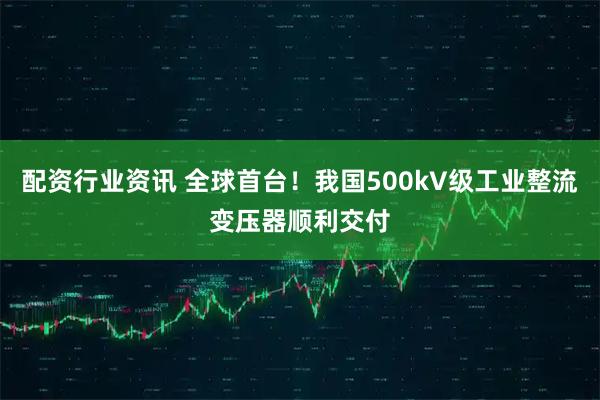 配资行业资讯 全球首台！我国500kV级工业整流变压器顺利交付