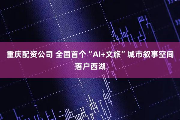 重庆配资公司 全国首个“AI+文旅”城市叙事空间落户西湖