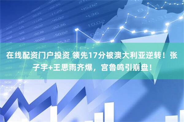 在线配资门户投资 领先17分被澳大利亚逆转!张子宇+王思雨齐爆,宫鲁鸣引崩盘!