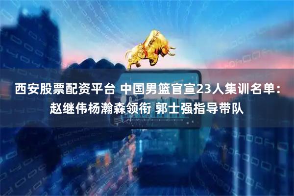 西安股票配资平台 中国男篮官宣23人集训名单：赵继伟杨瀚森领衔 郭士强指导带队