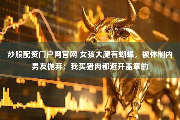 炒股配资门户网官网 女孩大腿有蝴蝶，被体制内男友抛弃：我买猪肉都避开盖章的